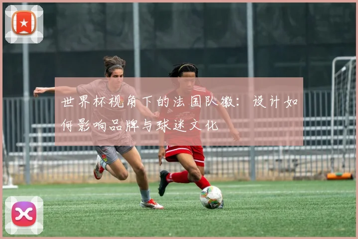世界杯视角下的法国队徽:设计如何影响品牌与球迷文化