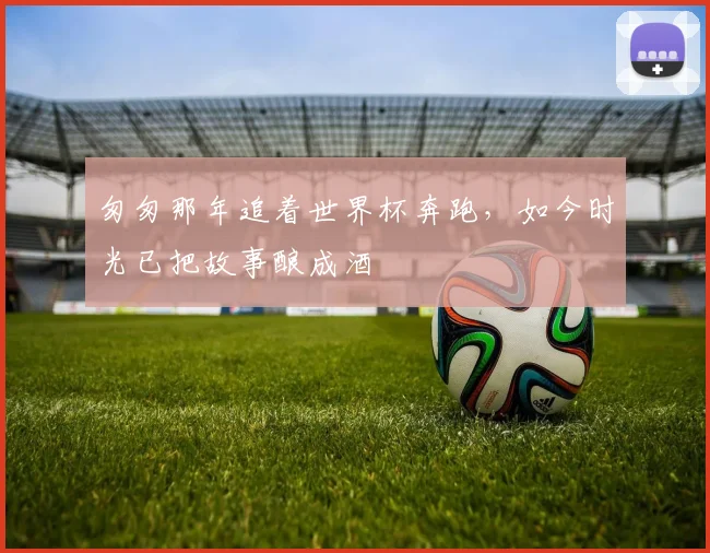 匆匆那年追着世界杯奔跑，如今时光已把故事酿成酒