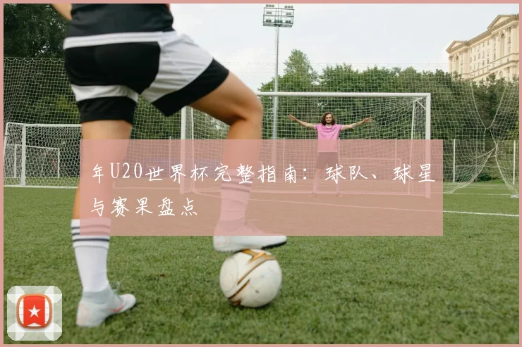 年U20世界杯完整指南:球队、球星与赛果盘点