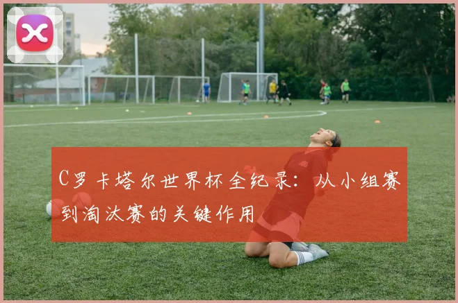 C罗卡塔尔世界杯全纪录:从小组赛到淘汰赛的关键作用