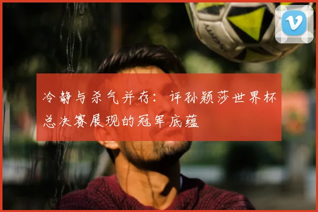 冷静与杀气并存：评孙颖莎世界杯总决赛展现的冠军底蕴