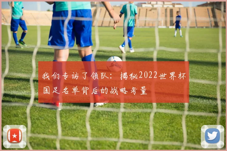 我们专访了领队：揭秘2022世界杯国足名单背后的战略考量