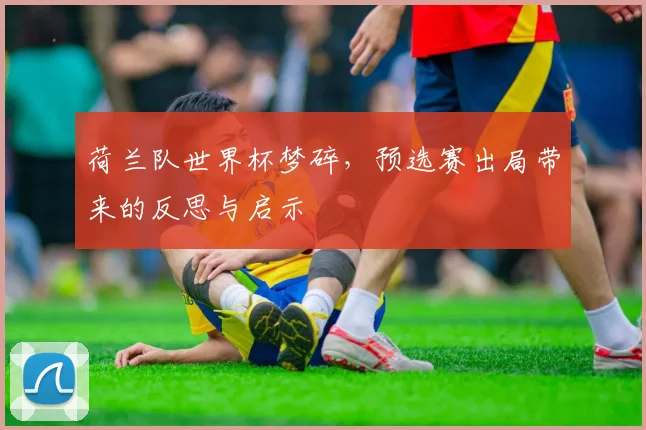 荷兰队世界杯梦碎，预选赛出局带来的反思与启示