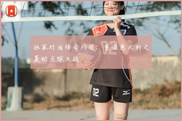 独家对话传奇门将：重温意大利之夏的点球决战