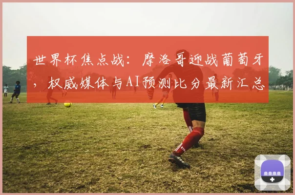 世界杯焦点战：摩洛哥迎战葡萄牙，权威媒体与AI预测比分最新汇总
