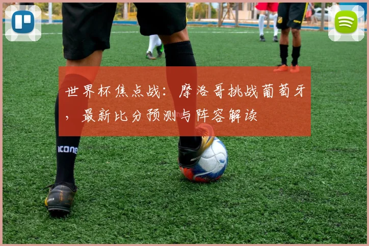 世界杯焦点战：摩洛哥挑战葡萄牙，最新比分预测与阵容解读