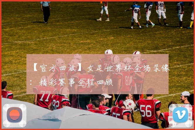 【官方回放】女足世界杯全场录像：精彩赛事全程回顾
