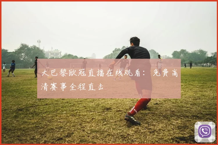 大巴黎欧冠直播在线观看：免费高清赛事全程直击