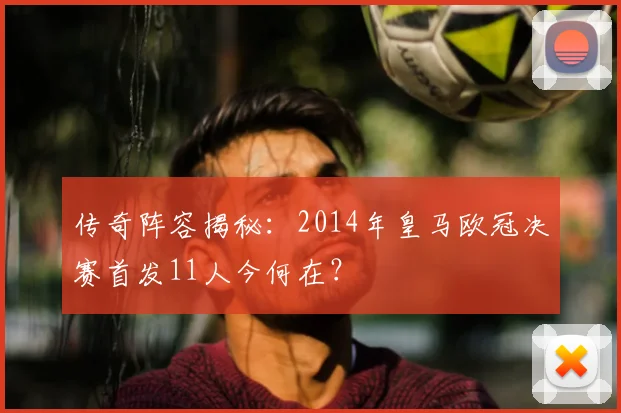 传奇阵容揭秘：2014年皇马欧冠决赛首发11人今何在？