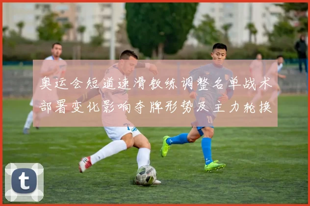 奥运会短道速滑教练调整名单战术部署变化影响夺牌形势及主力轮换安排
