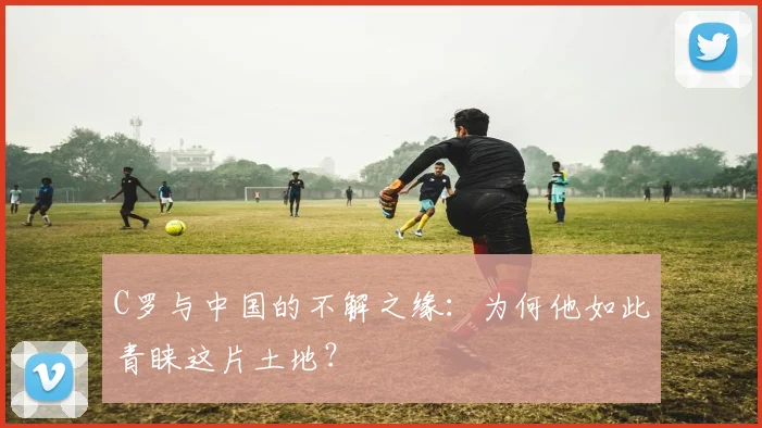 C罗与中国的不解之缘：为何他如此青睐这片土地？