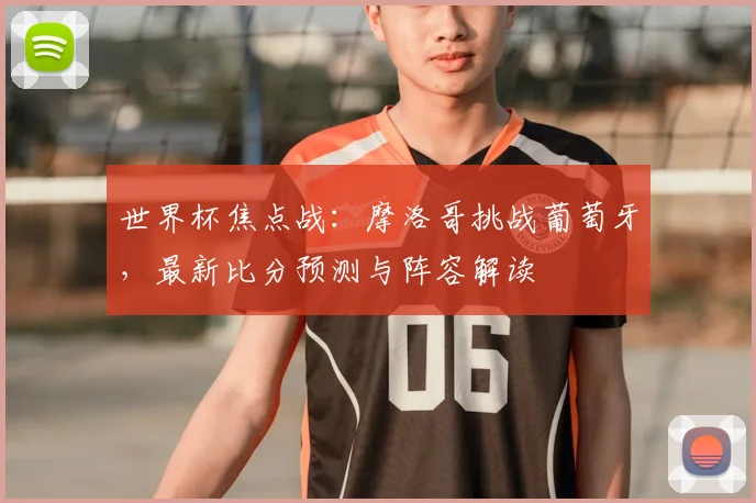世界杯焦点战：摩洛哥挑战葡萄牙，最新比分预测与阵容解读