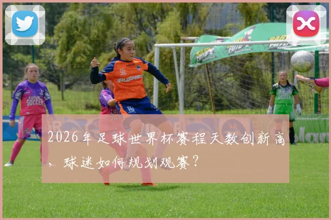 2026年足球世界杯赛程天数创新高，球迷如何规划观赛？