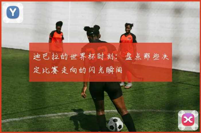 迪巴拉的世界杯时刻：盘点那些决定比赛走向的闪光瞬间