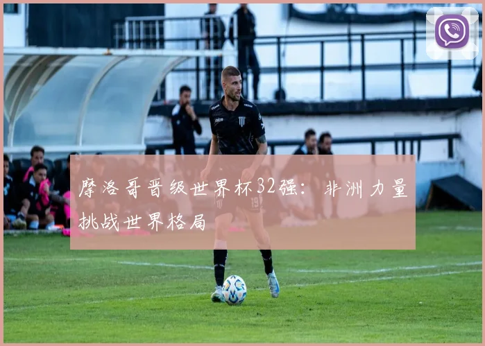 摩洛哥晋级世界杯32强：非洲力量挑战世界格局
