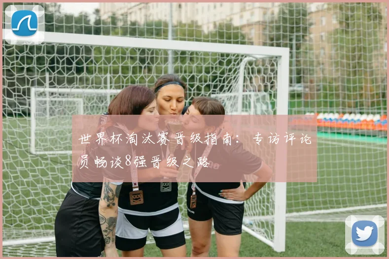 世界杯淘汰赛晋级指南：专访评论员畅谈8强晋级之路
